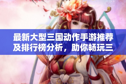 最新大型三国动作手游推荐及排行榜分析，助你畅玩三国体验