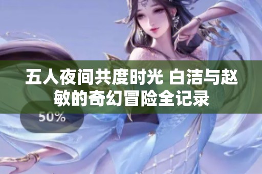 五人夜间共度时光 白洁与赵敏的奇幻冒险全记录