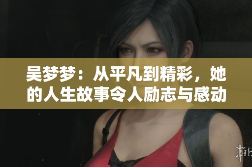吴梦梦：从平凡到精彩，她的人生故事令人励志与感动