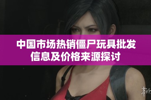 中国市场热销僵尸玩具批发信息及价格来源探讨