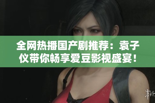 全网热播国产剧推荐：袁子仪带你畅享爱豆影视盛宴！