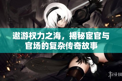 遨游权力之海，揭秘宦官与官场的复杂传奇故事