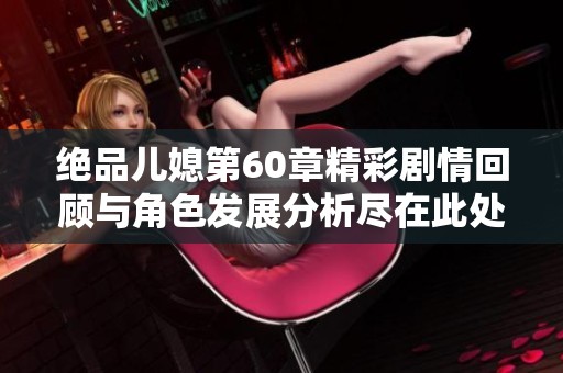 绝品儿媳第60章精彩剧情回顾与角色发展分析尽在此处
