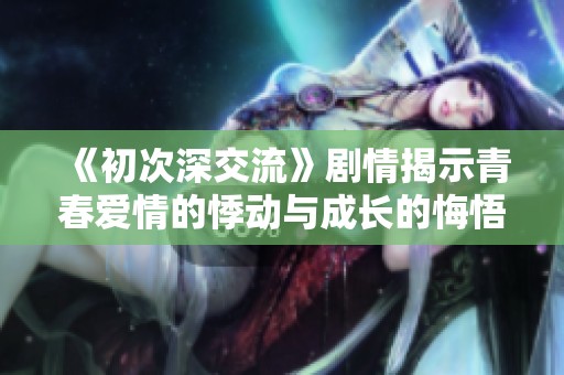 《初次深交流》剧情揭示青春爱情的悸动与成长的悔悟之旅