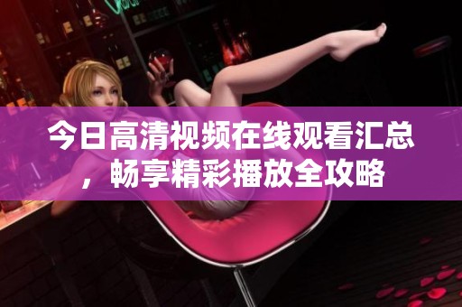 今日高清视频在线观看汇总，畅享精彩播放全攻略