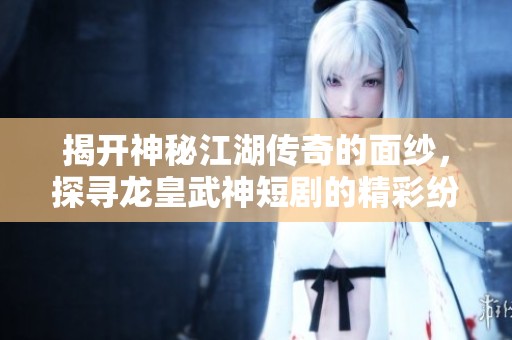 揭开神秘江湖传奇的面纱，探寻龙皇武神短剧的精彩纷呈