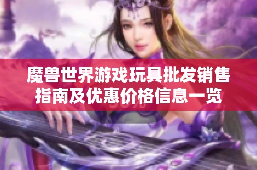 魔兽世界游戏玩具批发销售指南及优惠价格信息一览