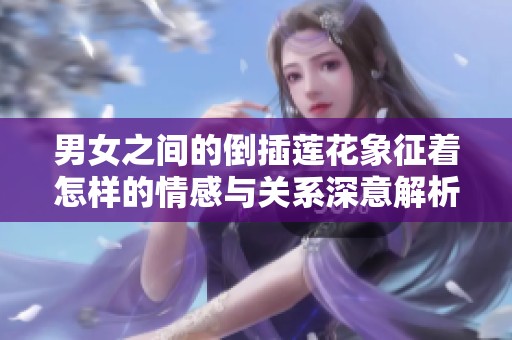 男女之间的倒插莲花象征着怎样的情感与关系深意解析