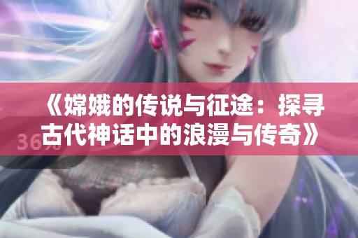 《嫦娥的传说与征途：探寻古代神话中的浪漫与传奇》