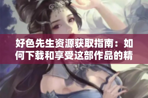 好色先生资源获取指南：如何下载和享受这部作品的精彩内容