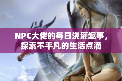 NPC大佬的每日浇灌趣事，探索不平凡的生活点滴
