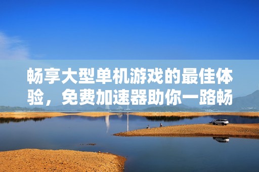 畅享大型单机游戏的最佳体验，免费加速器助你一路畅玩