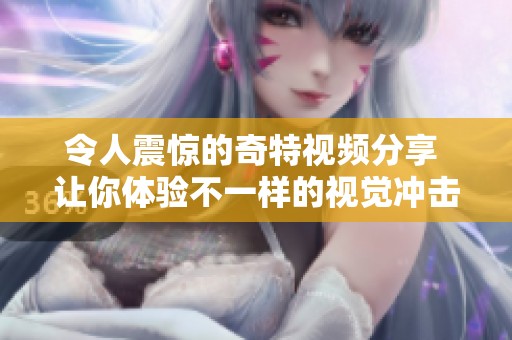令人震惊的奇特视频分享 让你体验不一样的视觉冲击与新奇感受