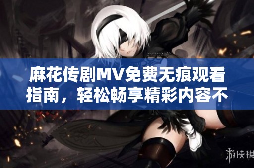 麻花传剧MV免费无痕观看指南，轻松畅享精彩内容不容错过