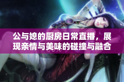 公与媳的厨房日常直播，展现亲情与美味的碰撞与融合