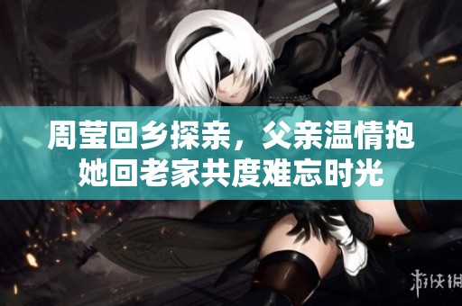 周莹回乡探亲，父亲温情抱她回老家共度难忘时光