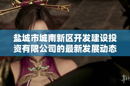 盐城市城南新区开发建设投资有限公司的最新发展动态与市场前景分析