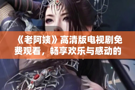 《老阿姨》高清版电视剧免费观看，畅享欢乐与感动的精彩故事