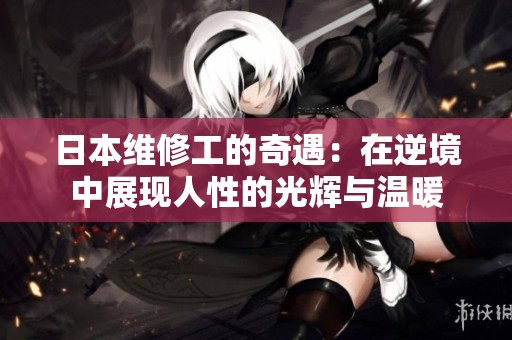 日本维修工的奇遇：在逆境中展现人性的光辉与温暖