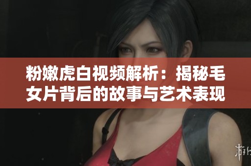粉嫩虎白视频解析：揭秘毛女片背后的故事与艺术表现
