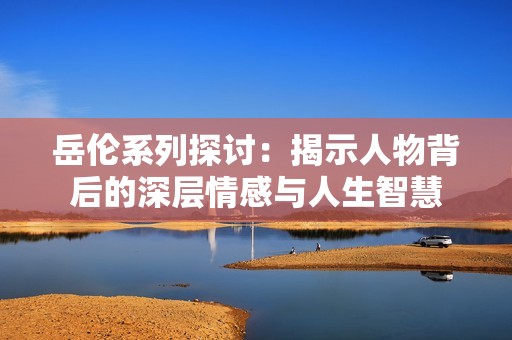 岳伦系列探讨：揭示人物背后的深层情感与人生智慧