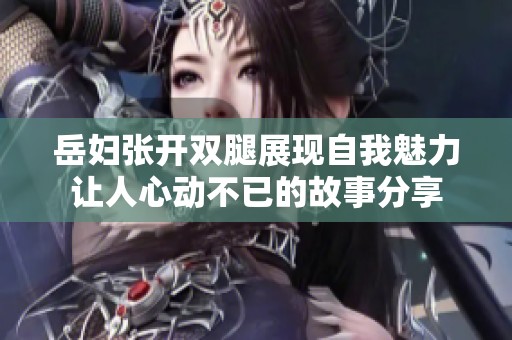 岳妇张开双腿展现自我魅力让人心动不已的故事分享