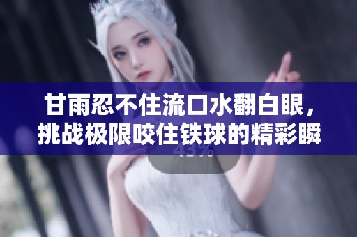 甘雨忍不住流口水翻白眼，挑战极限咬住铁球的精彩瞬间