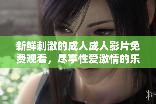 新鲜刺激的成人成人影片免费观看，尽享性爱激情的乐趣与快乐