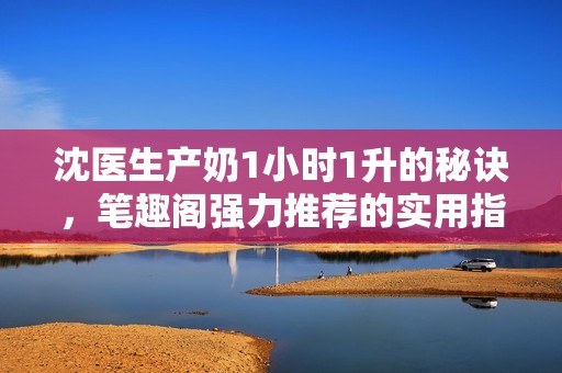 沈医生产奶1小时1升的秘诀，笔趣阁强力推荐的实用指南