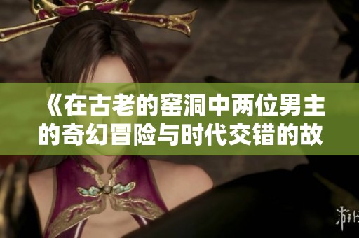 《在古老的窑洞中两位男主的奇幻冒险与时代交错的故事》