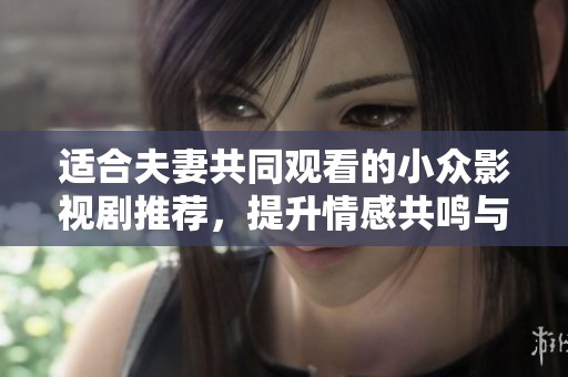 适合夫妻共同观看的小众影视剧推荐，提升情感共鸣与互动的温馨选择