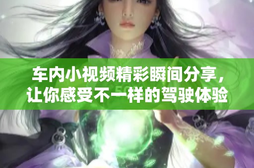 车内小视频精彩瞬间分享，让你感受不一样的驾驶体验与乐趣