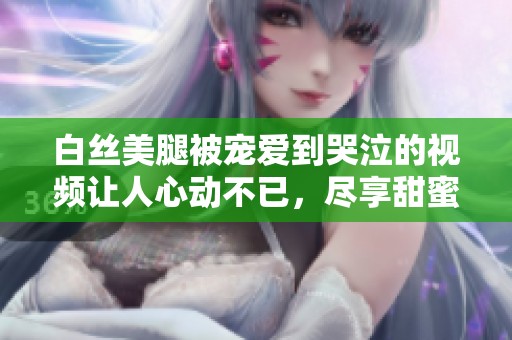 白丝美腿被宠爱到哭泣的视频让人心动不已，尽享甜蜜瞬间