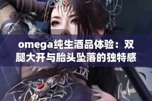 omega纯生酒品体验：双腿大开与胎头坠落的独特感受分享