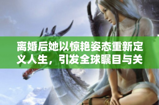 离婚后她以惊艳姿态重新定义人生，引发全球瞩目与关注