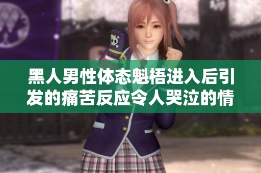 黑人男性体态魁梧进入后引发的痛苦反应令人哭泣的情节展开