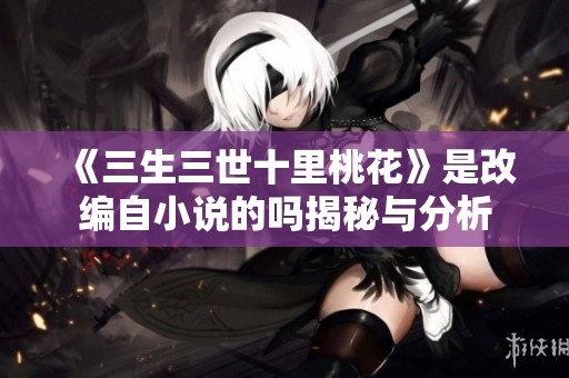 《三生三世十里桃花》是改编自小说的吗揭秘与分析