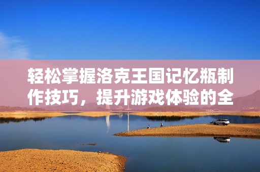 轻松掌握洛克王国记忆瓶制作技巧，提升游戏体验的全攻略