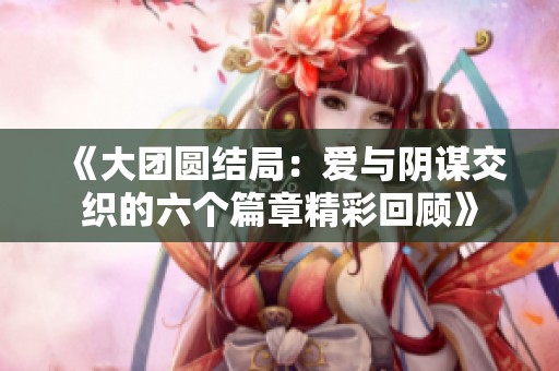 《大团圆结局：爱与阴谋交织的六个篇章精彩回顾》