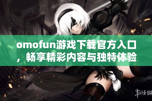 omofun游戏下载官方入口，畅享精彩内容与独特体验的完美平台