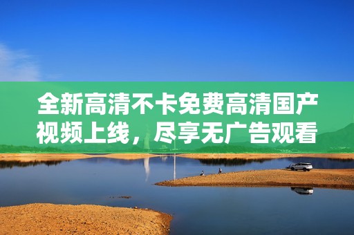 全新高清不卡免费高清国产视频上线，尽享无广告观看体验