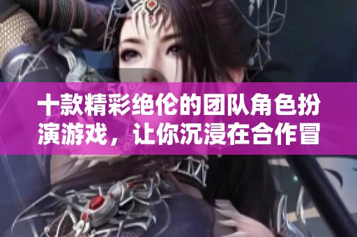 十款精彩绝伦的团队角色扮演游戏，让你沉浸在合作冒险中