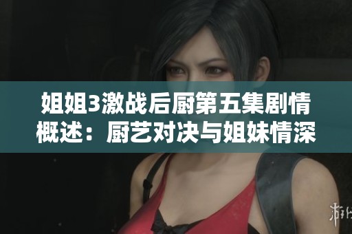 姐姐3激战后厨第五集剧情概述：厨艺对决与姐妹情深交织的精彩瞬间