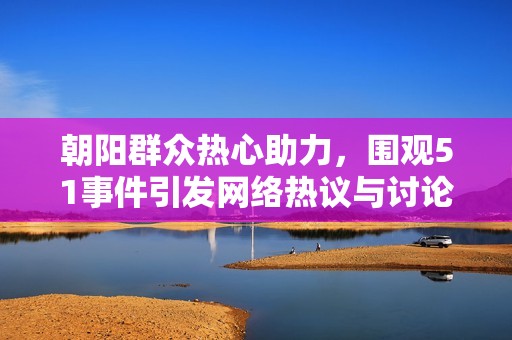 朝阳群众热心助力，围观51事件引发网络热议与讨论