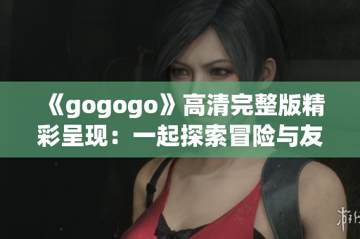 《gogogo》高清完整版精彩呈现：一起探索冒险与友谊的旅程