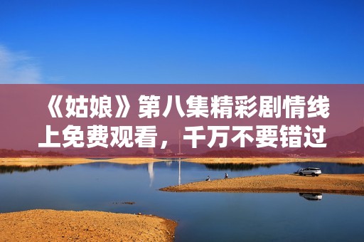 《姑娘》第八集精彩剧情线上免费观看，千万不要错过！