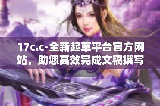 17c.c-全新起草平台官方网站，助您高效完成文稿撰写与编辑任务