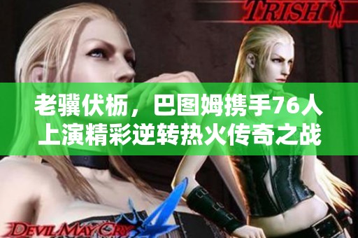 老骥伏枥，巴图姆携手76人上演精彩逆转热火传奇之战