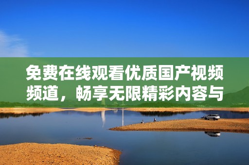 免费在线观看优质国产视频频道，畅享无限精彩内容与视觉盛宴