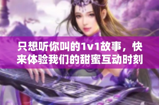 只想听你叫的1v1故事，快来体验我们的甜蜜互动时刻